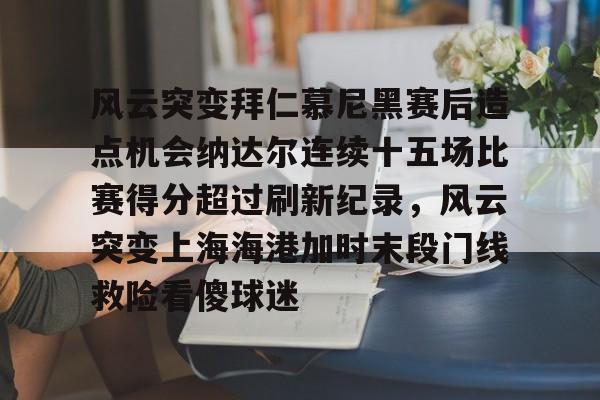 开云app-关于风云突变拜仁慕尼黑赛后造点机会纳达尔连续十五场比赛得分超过刷新纪录，风云突变上海海港加时末段门线救险看傻球迷的信息